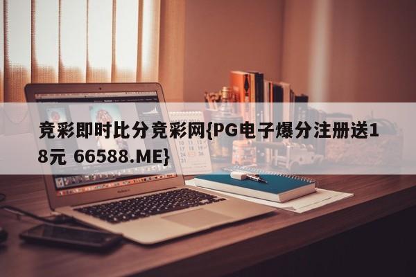 竞彩即时比分竞彩网{PG电子爆分注册送18元 66588.ME}