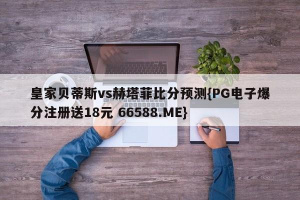 皇家贝蒂斯vs赫塔菲比分预测{PG电子爆分注册送18元 66588.ME}