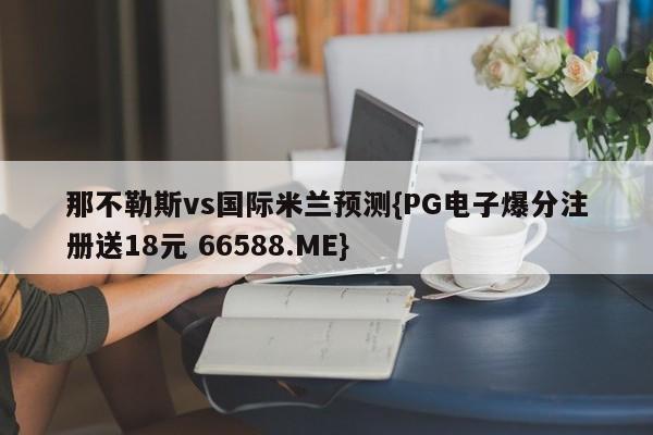 那不勒斯vs国际米兰预测{PG电子爆分注册送18元 66588.ME}
