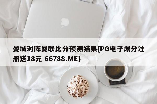 曼城对阵曼联比分预测结果{PG电子爆分注册送18元 66788.ME}