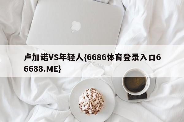 卢加诺VS年轻人{6686体育登录入口66688.ME}