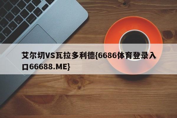 艾尔切VS瓦拉多利德{6686体育登录入口66688.ME}