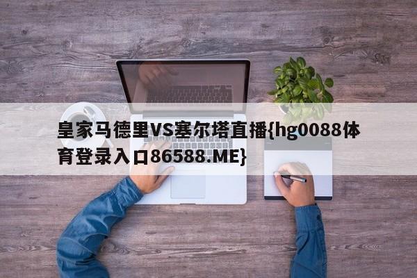 皇家马德里VS塞尔塔直播{hg0088体育登录入口86588.ME}