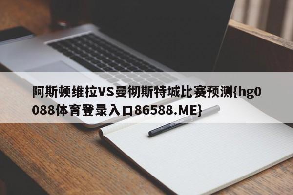 阿斯顿维拉VS曼彻斯特城比赛预测{hg0088体育登录入口86588.ME}