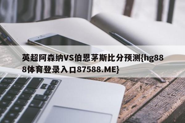 英超阿森纳VS伯恩茅斯比分预测{hg888体育登录入口87588.ME}
