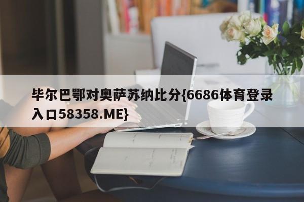 毕尔巴鄂对奥萨苏纳比分{6686体育登录入口58358.ME}