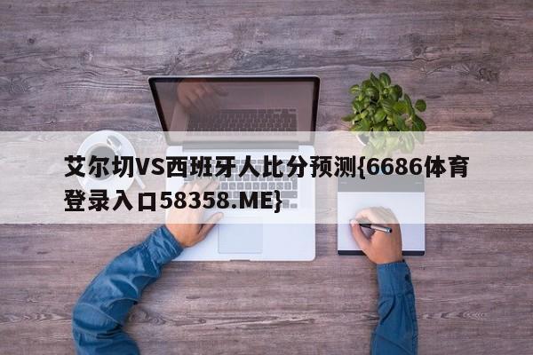 艾尔切VS西班牙人比分预测{6686体育登录入口58358.ME}