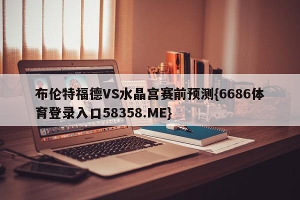 布伦特福德VS水晶宫赛前预测{6686体育登录入口58358.ME}