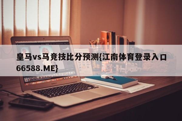 皇马vs马竞技比分预测{江南体育登录入口66588.ME}