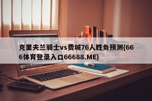 克里夫兰骑士vs费城76人胜负预测{666体育登录入口66688.ME}