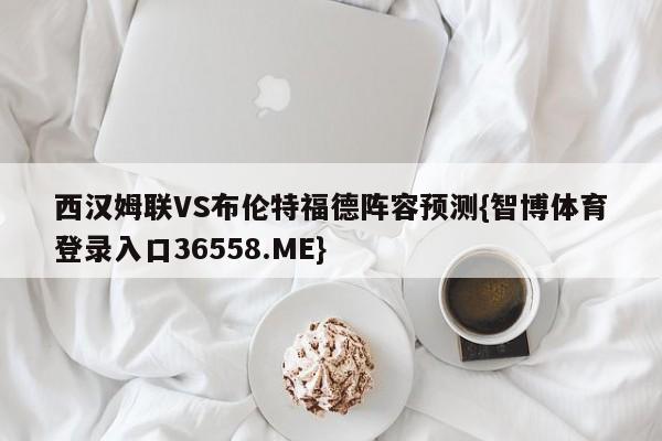 西汉姆联VS布伦特福德阵容预测{智博体育登录入口36558.ME}