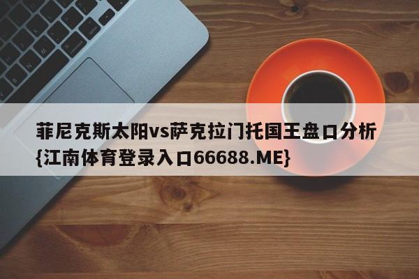 菲尼克斯太阳vs萨克拉门托国王盘口分析 {江南体育登录入口66688.ME}