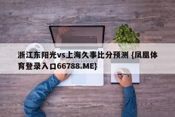 浙江东阳光vs上海久事比分预测 {凤凰体育登录入口66788.ME}