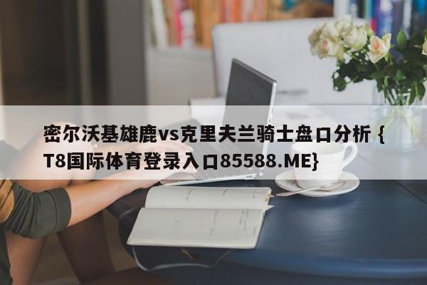 密尔沃基雄鹿vs克里夫兰骑士盘口分析 {T8国际体育登录入口85588.ME}