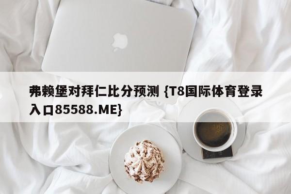 弗赖堡对拜仁比分预测 {T8国际体育登录入口85588.ME}