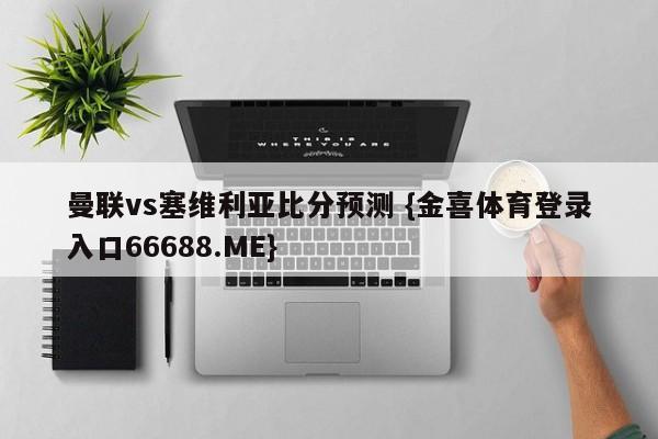 曼联vs塞维利亚比分预测 {金喜体育登录入口66688.ME}