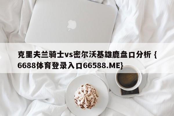 克里夫兰骑士vs密尔沃基雄鹿盘口分析 {6688体育登录入口66588.ME}