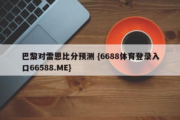 巴黎对雷恩比分预测 {6688体育登录入口66588.ME}