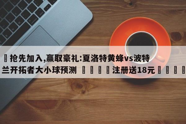 ✅抢先加入,赢取豪礼:夏洛特黄蜂vs波特兰开拓者大小球预测 🏆注册送18元🎁