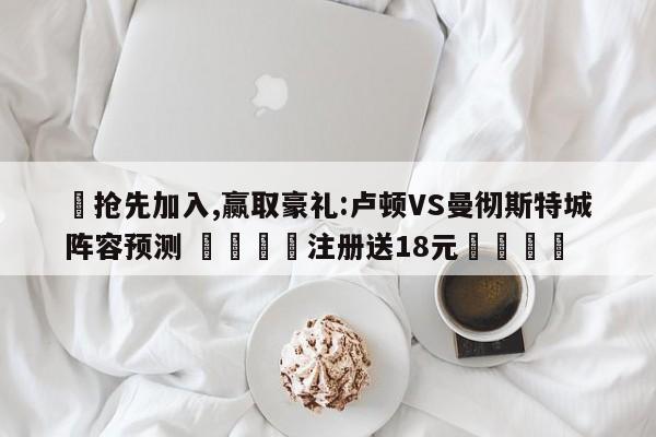 ✅抢先加入,赢取豪礼:卢顿VS曼彻斯特城阵容预测 🏆注册送18元🎁