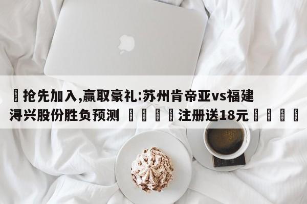 ✅抢先加入,赢取豪礼:苏州肯帝亚vs福建浔兴股份胜负预测 🏆注册送18元🎁