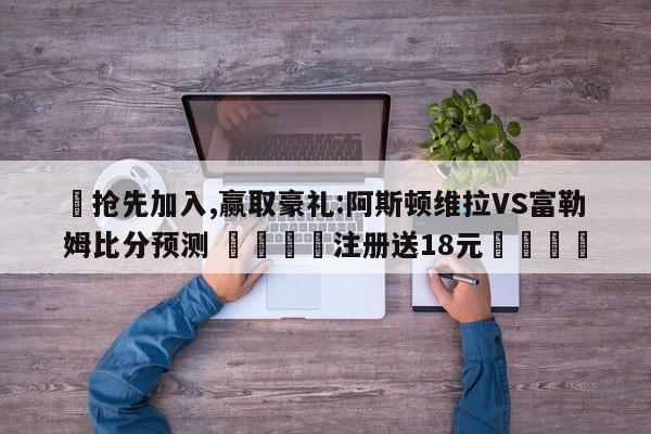 ✅抢先加入,赢取豪礼:阿斯顿维拉VS富勒姆比分预测 🏆注册送18元🎁