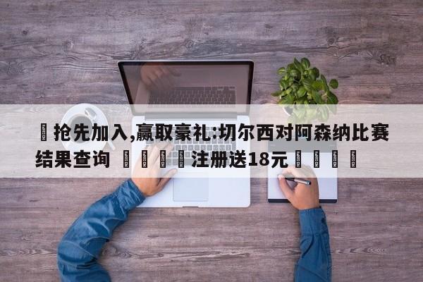 ✅抢先加入,赢取豪礼:切尔西对阿森纳比赛结果查询 🏆注册送18元🎁
