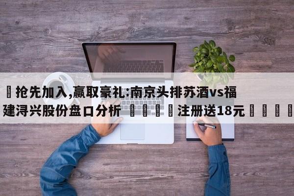 ✅抢先加入,赢取豪礼:南京头排苏酒vs福建浔兴股份盘口分析 🏆注册送18元🎁
