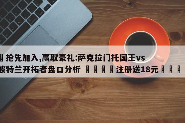 ✅抢先加入,赢取豪礼:萨克拉门托国王vs波特兰开拓者盘口分析 🏆注册送18元🎁