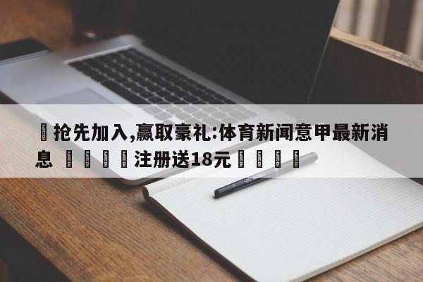 ✅抢先加入,赢取豪礼:体育新闻意甲最新消息 🏆注册送18元🎁