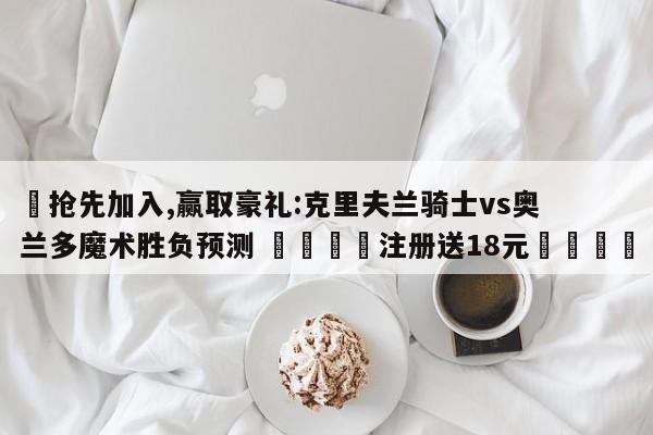 ✅抢先加入,赢取豪礼:克里夫兰骑士vs奥兰多魔术胜负预测 🏆注册送18元🎁