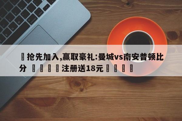 ✅抢先加入,赢取豪礼:曼城vs南安普顿比分 🏆注册送18元🎁