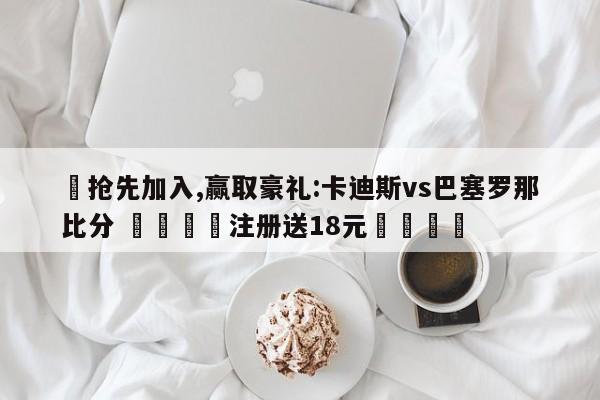 ✅抢先加入,赢取豪礼:卡迪斯vs巴塞罗那比分 🏆注册送18元🎁