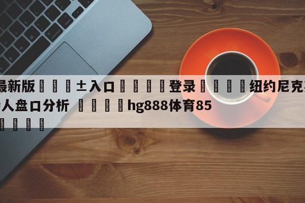 🥀最新版🎱入口🐔登录🚭纽约尼克斯vs波士顿凯尔特人盘口分析 🏆hg888体育85588.ME🎁