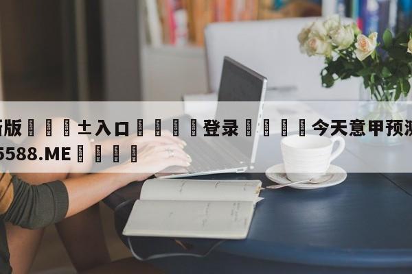 🥀最新版🎱入口🐔登录🚭今天意甲预测 🏆hg888体育85588.ME🎁