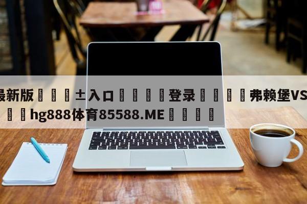 🥀最新版🎱入口🐔登录🚭弗赖堡VS波鸿前瞻预测 🏆hg888体育85588.ME🎁