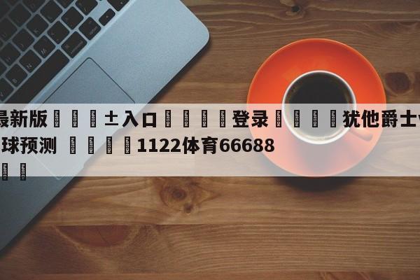 🥀最新版🎱入口🐔登录🚭犹他爵士vs多伦多猛龙大小球预测 🏆1122体育66688.ME🎁