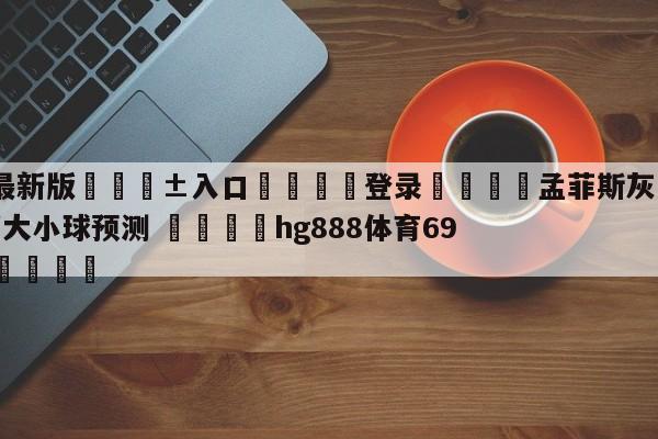 🥀最新版🎱入口🐔登录🚭孟菲斯灰熊vs亚特兰大老鹰大小球预测 🏆hg888体育69972·CC🎁