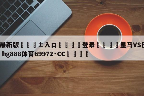 🥀最新版🎱入口🐔登录🚭皇马VS巴列卡诺 🏆hg888体育69972·CC🎁