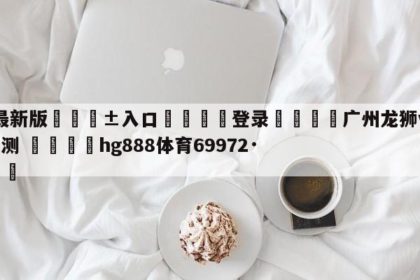 🥀最新版🎱入口🐔登录🚭广州龙狮vs宁波町渥赛前预测 🏆hg888体育69972·CC🎁