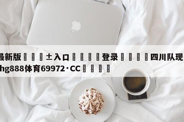 🥀最新版🎱入口🐔登录🚭四川队现任主教练 🏆hg888体育69972·CC🎁
