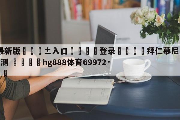 🥀最新版🎱入口🐔登录🚭拜仁慕尼黑vs菲尔特比分猜测 🏆hg888体育69972·CC🎁