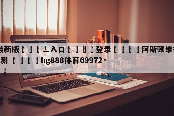 🥀最新版🎱入口🐔登录🚭阿斯顿维拉VS水晶宫前瞻预测 🏆hg888体育69972·CC🎁