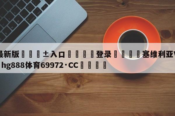 🥀最新版🎱入口🐔登录🚭塞维利亚VS卡迪斯 🏆hg888体育69972·CC🎁
