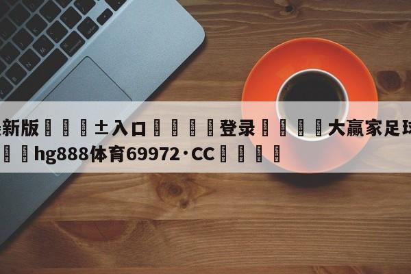🥀最新版🎱入口🐔登录🚭大赢家足球即时比分比分 🏆hg888体育69972·CC🎁