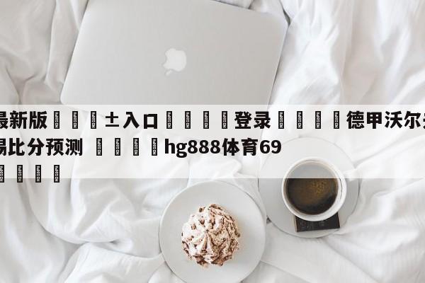 🥀最新版🎱入口🐔登录🚭德甲沃尔夫斯堡VSRB莱比锡比分预测 🏆hg888体育69972·CC🎁