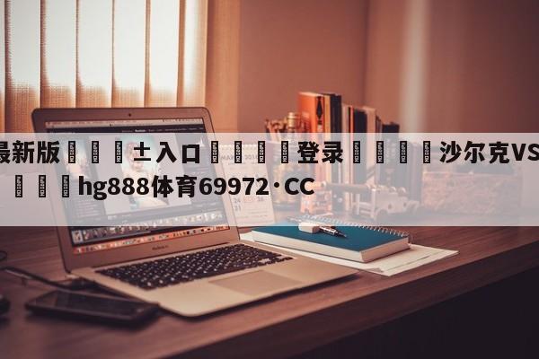 🥀最新版🎱入口🐔登录🚭沙尔克VS拜仁慕尼黑竞彩 🏆hg888体育69972·CC🎁