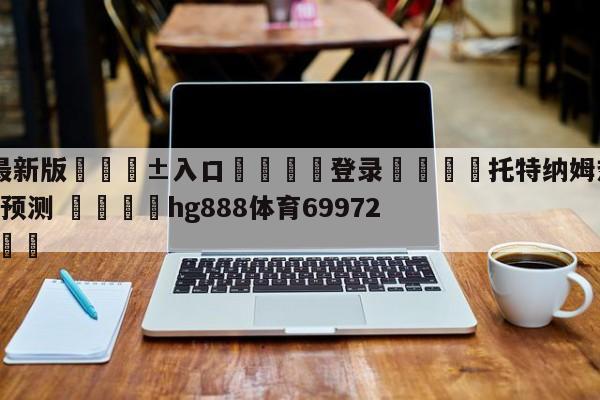 🥀最新版🎱入口🐔登录🚭托特纳姆热刺VS切尔西对阵预测 🏆hg888体育69972·CC🎁