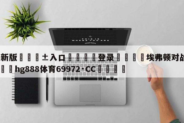 🥀最新版🎱入口🐔登录🚭埃弗顿对战热刺比分预测 🏆hg888体育69972·CC🎁