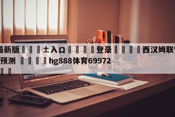 🥀最新版🎱入口🐔登录🚭西汉姆联VS诺丁汉森林对阵预测 🏆hg888体育69972·CC🎁